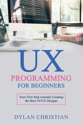 UX Programming for Beginners: Your First Step towards Creating the Best UI/UX Designs by Christian, Dylan