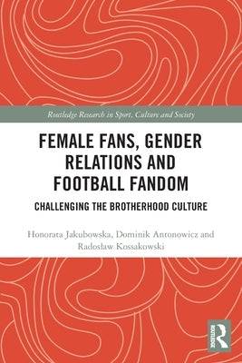 Female Fans, Gender Relations and Football Fandom: Challenging the Brotherhood Culture by Jakubowska, Honorata