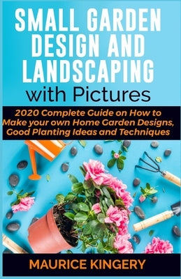 Small Garden Design and Landscaping with Pictures: 2020 Complete Guide on How to Make Your Own Home Garden Designs, Good Planting Ideas and Techniques by Kingery, Maurice