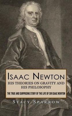 Isaac Newton: His Theories on Gravity and His Philosophy (The True and Surprising Story of the Life of Sir Isaac Newton) by Sparrow, Stacy