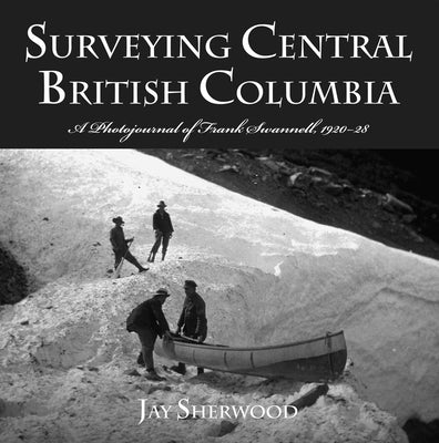 Surveying Central British Columbia: A Photojournal of Frank Swanell, 1920-28 by Sherwood, Jay