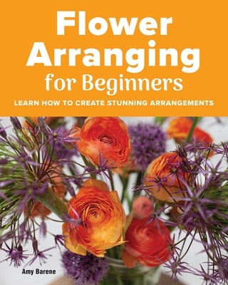 Flower Arranging for Beginners: Learn How to Create Stunning Arrangements by Barene, Amy