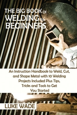 The Big Book of Welding for Beginners: An Instruction Handbook to Weld, Cut, and Shape Metal with 10 Welding Projects Included Plus Tips, Tricks and T by Wade, Luke