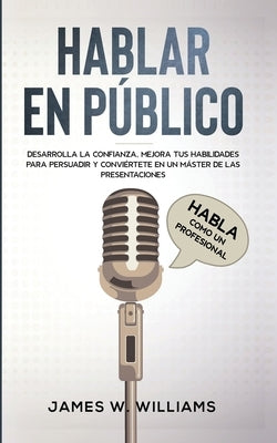 Hablar en público: Habla como un profesional - Desarrolla la confianza, mejora tus habilidades para persuadir y conviértete en un máster by W. Williams, James