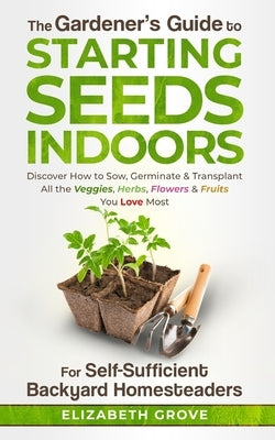 The Gardener's Guide To Starting Seeds Indoors For Self-Sufficient Backyard Homesteaders: Discover How To Sow, Germinate, & Transplant All The Veggies by Grove, Elizabeth