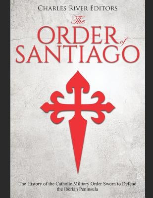 The Order of Santiago: The History of the Catholic Military Order Sworn to Defend the Iberian Peninsula by Charles River Editors
