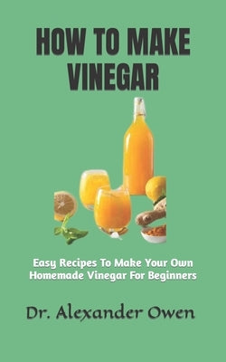 How to Make Vinegar: Easy Recipes To Make Your Own Homemade Vinegar For Beginners by Owen, Alexander