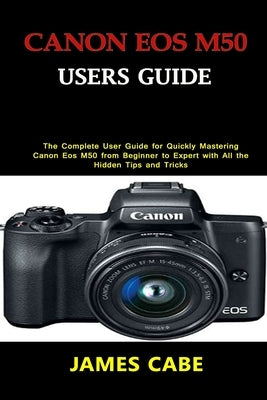 Canon EOS M50 Users Guide: The Complete User Guide for Quickly Mastering Canon Eos M50 from Beginner to Expert with All the Hidden Tips and Trick by Cabe, James