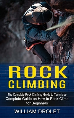 Rock Climbing: The Complete Rock Climbing Guide to Technique (Complete Guide on How to Rock Climb for Beginners) by Drolet, William