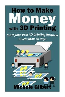 How To Make Money With 3D Printing: Start Your Own 3D Printing Business In Less Than 30 Days by Gilbert, Michele