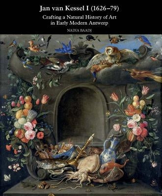 Jan Van Kessel I (1626-1679): Crafting a Natural History of Art in Early Modern Antwerp by Baadj, Nadia