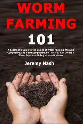 Worm Farming 101: A Beginner's Guide to the Basics of Worm Farming Through Composting and Vermicomposting so That You Can Create a Worm by Nash, Jeremy