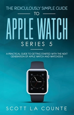 The Ridiculously Simple Guide to Apple Watch Series 5: A Practical Guide To Getting Started With the Next Generation of Apple Watch and WatchOS 6 by La Counte, Scott