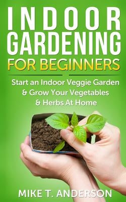 Indoor Gardening for Beginners: Start an Indoor Veggie Garden & Grow Your Vegetables and Herbs at Home by Anderson, Mike T.