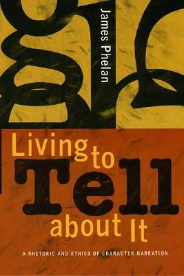 Living to Tell about It: A Rhetoric and Ethics of Character Narration by Phelan, James