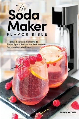 The Soda Maker Flavor Bible: Healthy & Natural Homemade Flavor Syrup Recipes for Sodastream Carbonation Machines by Michel, Susan