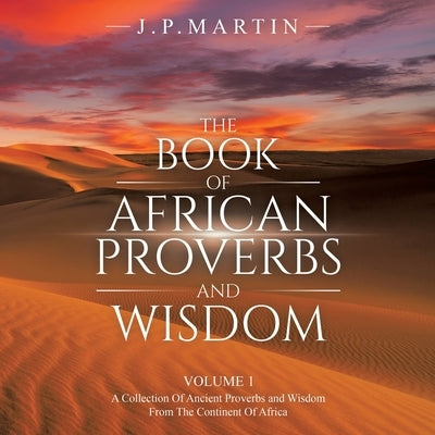 The Book of African Proverbs and Wisdom: Volume 1: a Collection of Ancient Proverbs and Wisdom from the Continent of Africa by Martin, J. P.