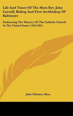 Life And Times Of The Most Rev. John Carroll, Bishop And First Archbishop Of Baltimore: Embracing The History Of The Catholic Church In The United Sta by Shea, John Gilmary