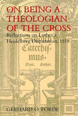 On Being a Theologian of the Cross: Reflections on Luther's Heidelberg Disputation, 1518 by Forde, Gerhard O.