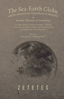 The Sea-Earth Globe and its Monstrous Hypothetical Motions; or Modern Theoretical Astronomy: A Tangle of Ever-Varying Scientific Fictions, Contrary to by Zetetes