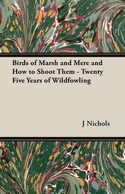 Birds of Marsh and Mere and How to Shoot Them - Twenty Five Years of Wildfowling by Nichols, J. C. M.