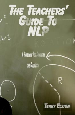 The Teachers Guide to NLP: A guide to effective use of NLP in the classroom by Elston, Terry