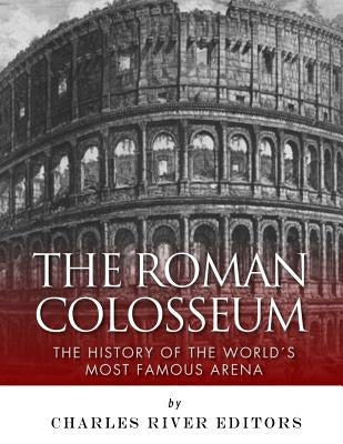 The Roman Colosseum: The History of the World's Most Famous Arena by Charles River Editors