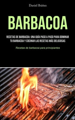 Barbacoa: Recetas de barbacoa: una guía paso a paso para dominar tu barbacoa y cocinar las recetas más deliciosas (Recetas de ba by Ib&#225;&#241;ez, Daniel