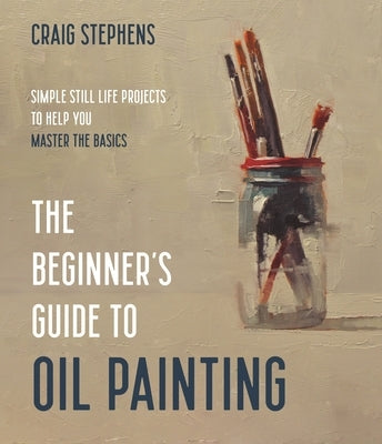 The Beginner's Guide to Oil Painting: Simple Still Life Projects to Help You Master the Basics by Stephens, Craig