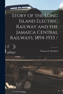 Story of the Long Island Electric Railway and the Jamaica Central Railways, 1894-1933 / by Seyfried, Vincent F.