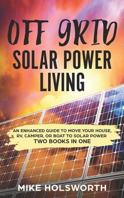 Off Grid Solar Power Living: An Enhanced Guide to Move Your House, Rv, Camper, or Boat to Solar Power (Two Books in One) by Holsworth, Mike