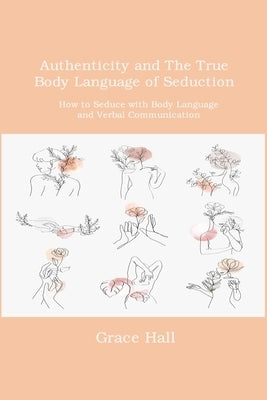 Authenticity and The True Body Language of Seduction: How to Seduce with Body Language and Verbal Communication by Hall, Grace