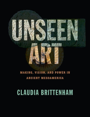 Unseen Art: Making, Vision, and Power in Ancient Mesoamerica by Brittenham, Claudia