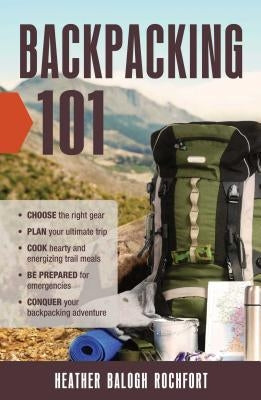 Backpacking 101: Choose the Right Gear, Plan Your Ultimate Trip, Cook Hearty and Energizing Trail Meals, Be Prepared for Emergencies, C by Rochfort, Heather Balogh