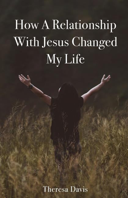 How a Relationship with Jesus Changed My Life by Davis, Theresa