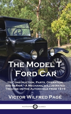 Model T Ford Car: Its Construction, Parts, Operation and Repair - A Mechanic's Illustrated Treatise on the Automobile from 1915 by Pag&#233;, Victor Wilfred