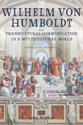 Wilhelm Von Humboldt and Transcultural Communication in a Multicultural World: Translating Humanity by Walker, John