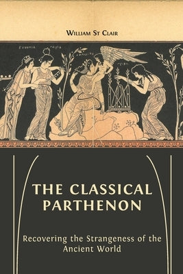 The Classical Parthenon: Recovering the Strangeness of the Ancient World by St Clair, William