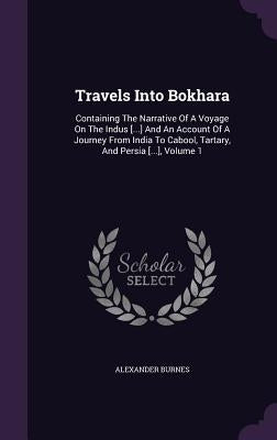 Travels Into Bokhara: Containing The Narrative Of A Voyage On The Indus [...] And An Account Of A Journey From India To Cabool, Tartary, And by Burnes, Alexander