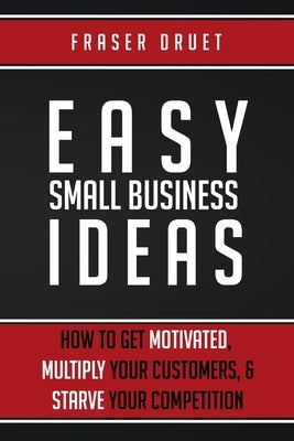 Easy Small Business Ideas: How To Get Motivated, Multiply Your Customers, & Starve Your Competition by Druet, Fraser