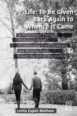 Life; To be Given Back Again to Whence it Came: A Pilgrimage Through Prolonged Grief, Confronting Grief Illiteracy and Healing Loss Using the Art of S by Mathew, Linita