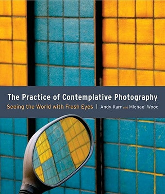 The Practice of Contemplative Photography: Seeing the World with Fresh Eyes by Karr, Andy