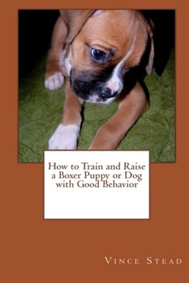 How to Train and Raise a Boxer Puppy or Dog with Good Behavior by Stead, Vince