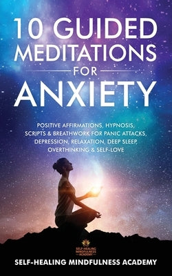 10 Guided Meditations For Anxiety: Positive Affirmations, Hypnosis, Scripts & Breathwork For Panic Attacks, Depression, Relaxation, Deep Sleep, Overth by Self-Healing Mindfulness Academy