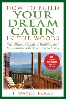 How to Build Your Dream Cabin in the Woods: The Ultimate Guide to Building and Maintaining a Backcountry Getaway by Fears, J. Wayne