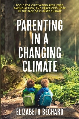 Parenting in a Changing Climate: Tools for cultivating resilience, taking action, and practicing hope in the face of climate change by Bechard, Elizabeth