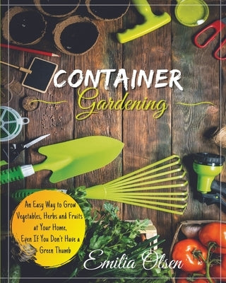 Container Gardening: An Easy Way to Grow Vegetables, Herbs and Fruits at Your Home, Even If You Don't Have a Green Thumb by Olsen, Emilia