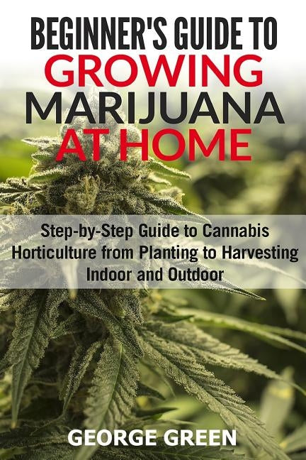 Beginner's Guide to Growing Marijuana at Home: Step-by-Step Guide to Cannabis Horticulture from Planting to Harvesting Indoor and Outdoor by Green, George