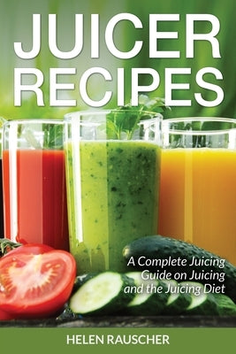 Juicer Recipes: A Complete Juicing Guide on Juicing and the Juicing Diet by Rauscher, Helen