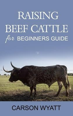 Raising Beef Cattle For Beginner's Guide by Wyatt, Carson